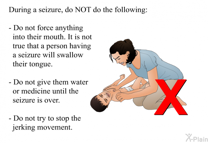 During a seizure, do NOT do the following:  Do not force anything into their mouth. It is not true that a person having a seizure will swallow their tongue. Do not give them water or medicine until the seizure is over. Do not try to stop the jerking movement.