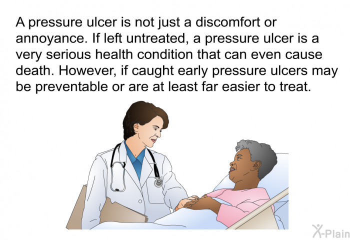 A pressure ulcer is not just a discomfort or annoyance. If left untreated, a pressure ulcer is a very serious health condition that can even cause death. However, if caught early pressure ulcers may be preventable or are at least far easier to treat.