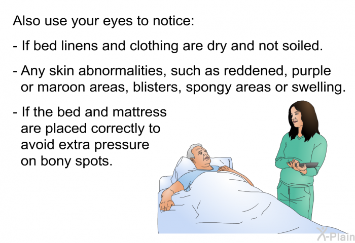 Also use your eyes to notice:  If bed linens and clothing are dry and not soiled. Any skin abnormalities, such as reddened, purple or maroon areas, blisters, spongy areas or swelling. If the bed and mattress are placed correctly to avoid extra pressure on bony spots.