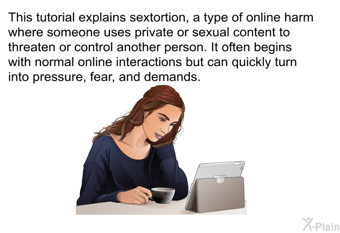 This health information explains sextortion, a type of online harm where someone uses private or sexual content to threaten or control another person. It often begins with normal online interactions but can quickly turn into pressure, fear, and demands.