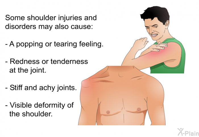 Some shoulder injuries and disorders may also cause:  A popping or tearing feeling. Redness or tenderness at the joint. Stiff and achy joints. Visible deformity of the shoulder.