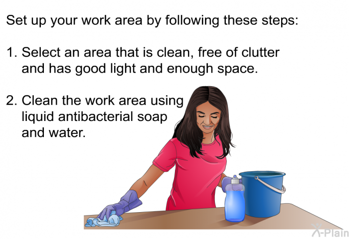 Set up your work area by following these steps:  Select an area that is clean, free of clutter and has good light and enough space. Clean the work area using liquid antibacterial soap and water.