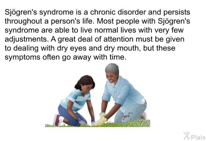 Most people with Sjögren's syndrome are able to live normal lives with very few adjustments. A great deal of attention must be given to dealing with dry eyes and dry mouth, but these symptoms often go away with time.