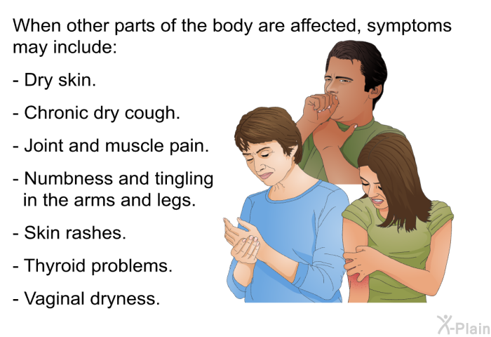 When other parts of the body are affected, symptoms may include:  Dry skin. Chronic dry cough. Joint and muscle pain. Numbness and tingling in the arms and legs. Skin rashes. Thyroid problems. Vaginal dryness.