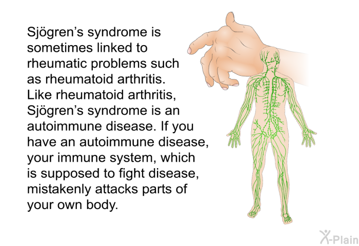 Sj&ouml;gren's syndrome is sometimes linked to rheumatic problems such as rheumatoid arthritis. Like rheumatoid arthritis, Sj&ouml;gren's syndrome is an autoimmune disease. If you have an autoimmune disease, your immune system, which is supposed to fight disease, mistakenly attacks parts of your own body.