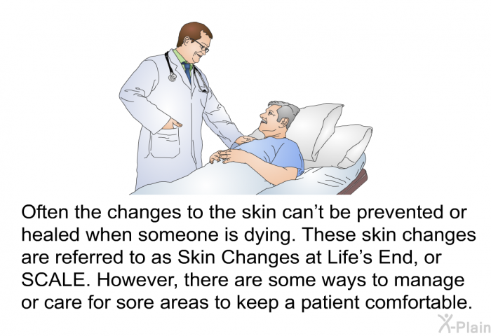 Often the changes to the skin can't be prevented or healed when someone is dying. These skin changes are referred to as Skin Changes at Life's End, or SCALE. However, there are some ways to manage or care for sore areas to keep a patient comfortable.