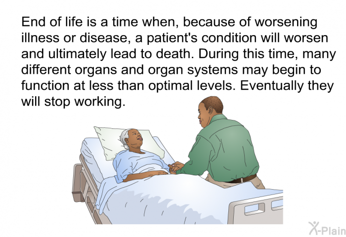 End of life is a time when, because of worsening illness or disease, a patient's condition will worsen and ultimately lead to death. During this time, many different organs and organ systems may begin to function at less than optimal levels. Eventually they will stop working.