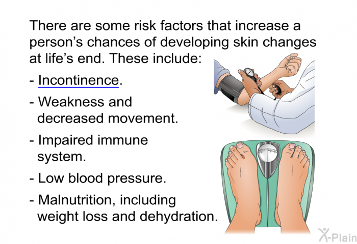 There are some risk factors that increase a person's chances of developing skin changes at life's end. These include:  Incontinence. Weakness and decreased movement. Impaired immune system. Low blood pressure. Malnutrition, including weight loss and dehydration.
