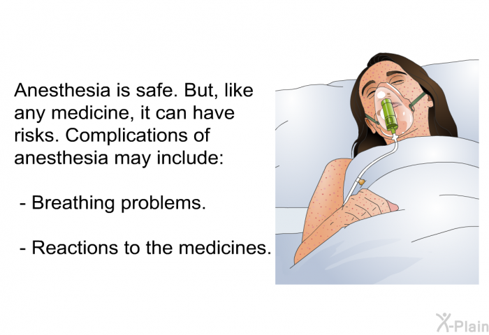 Anesthesia is safe. But, like any medicine, it can have risks. Complications of anesthesia may include:  Breathing problems. Reactions to the medicines.