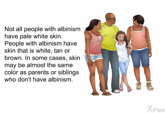 Not all people with albinism have pale white skin. People with albinism have skin that is white, tan or brown. In some cases, skin may be almost the same color as parents or siblings who don't have albinism.