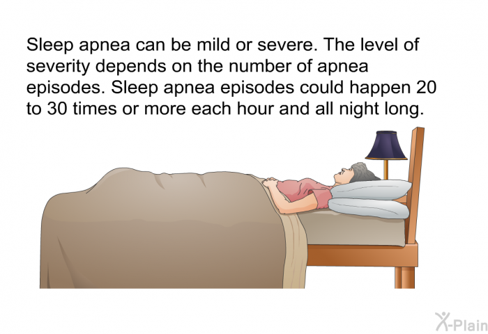 Sleep apnea can be mild or severe. The level of severity depends on the number of apnea episodes. Sleep apnea episodes could happen 20 to 30 times or more each hour and all night long.