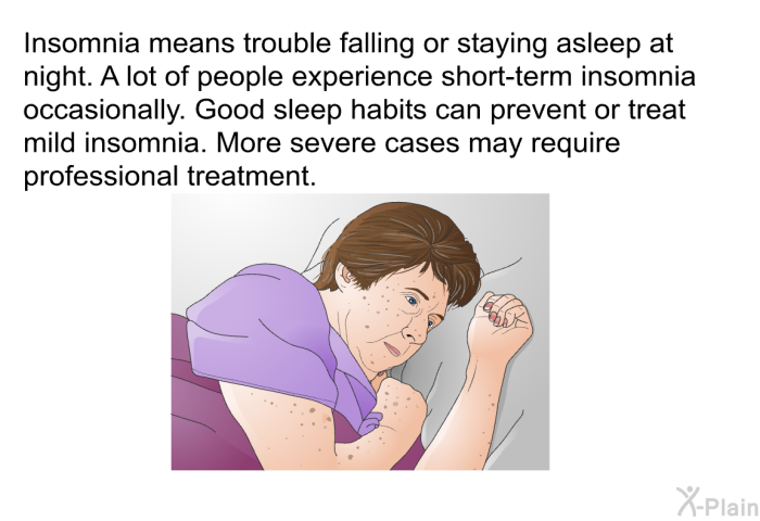 Insomnia means trouble falling or staying asleep at night. A lot of people experience short-term insomnia occasionally. Good sleep habits can prevent or treat mild insomnia. More severe cases may require professional treatment.
