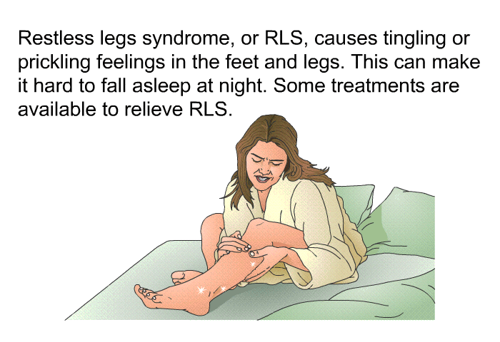 Restless legs syndrome, or RLS, causes tingling or prickling feelings in the feet and legs. This can make it hard to fall asleep at night. Some treatments are available to relieve RLS.