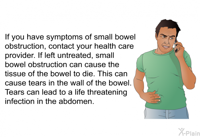 If you have symptoms of small bowel obstruction, contact your health care provider. If left untreated, small bowel obstruction can cause the tissue of the bowel to die. This can cause tears in the wall of the bowel. Tears can lead to a life threatening infection in the abdomen.