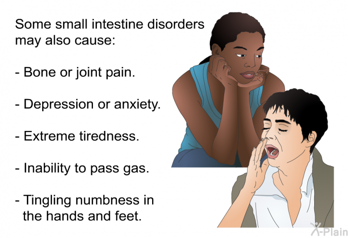 Some small intestine disorders may also cause:  Bone or joint pain. Depression or anxiety. Extreme tiredness. Inability to pass gas. Tingling numbness in the hands and feet.
