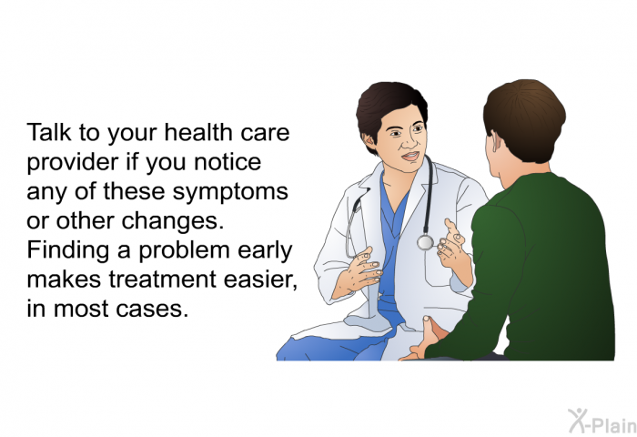 Talk to your health care provider if you notice any of these symptoms or other changes. Finding a problem early makes treatment easier, in most cases.
