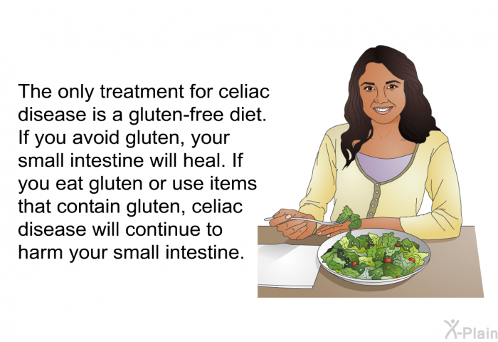 The only treatment for celiac disease is a gluten-free diet. If you avoid gluten, your small intestine will heal. If you eat gluten or use items that contain gluten, celiac disease will continue to harm your small intestine.