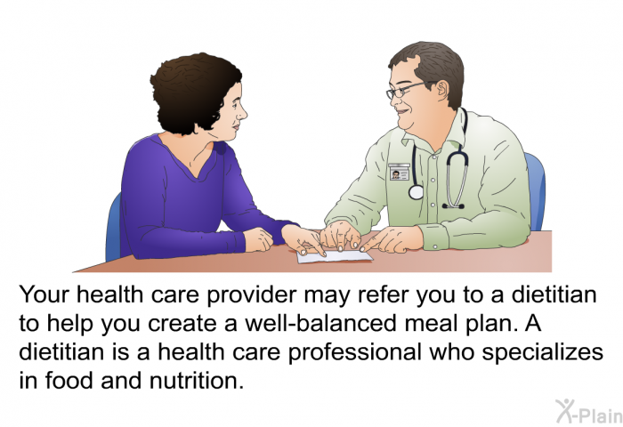 Your health care provider may refer you to a dietitian to help you create a well-balanced meal plan. A dietitian is a health care professional who specializes in food and nutrition.