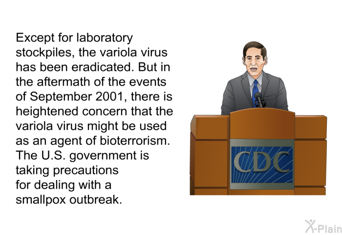 Except for laboratory stockpiles, the variola virus has been eradicated. But in the aftermath of the events of September 2001, there is heightened concern that the variola virus might be used as an agent of bioterrorism. The U.S. government is taking precautions for dealing with a smallpox outbreak.