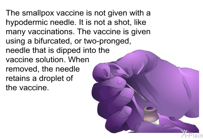The smallpox vaccine is not given with a hypodermic needle. It is not a shot, like many vaccinations. The vaccine is given using a bifurcated, or two-pronged, needle that is dipped into the vaccine solution. When removed, the needle retains a droplet of the vaccine.