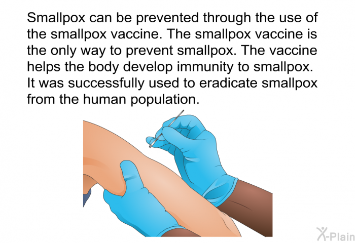Smallpox can be prevented through the use of the smallpox vaccine. The smallpox vaccine is the only way to prevent smallpox. The vaccine helps the body develop immunity to smallpox. It was successfully used to eradicate smallpox from the human population.