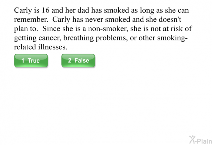 Carly is 16 and her dad has smoked as long as she can remember. Carly has never smoked and she doesn't plan to. Since she is a non-smoker, she is not at risk of getting cancer, breathing problems, or other smoking-related illnesses.