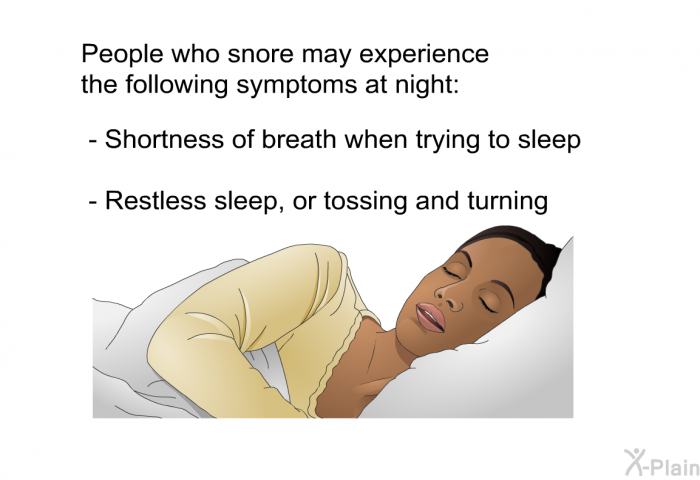 People who snore may experience the following symptoms at night:  Shortness of breath when trying to sleep Restless sleep, or tossing and turning
