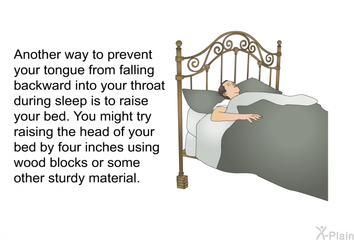Another way to prevent your tongue from falling backward into your throat during sleep is to raise your bed. You might try raising the head of your bed by four inches using wood blocks or some other sturdy material.