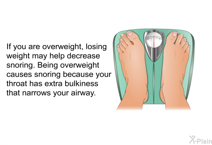 If you are overweight, losing weight may help decrease snoring. Being overweight causes snoring because your throat has extra bulkiness that narrows your airway.