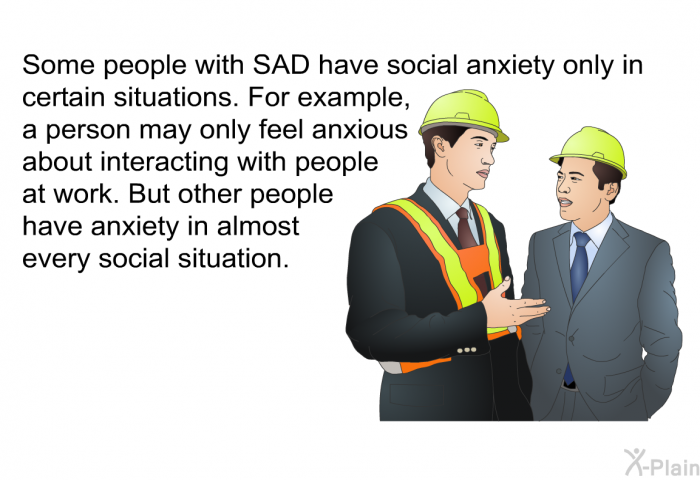 Some people with SAD have social anxiety only in certain situations. For example, a person may only feel anxious about interacting with people at work. But other people have anxiety in almost every social situation.
