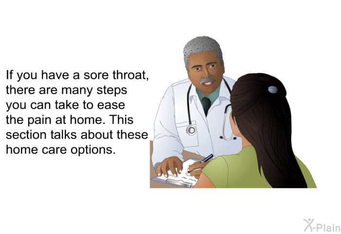 If you have a sore throat, there are many steps you can take to ease the pain at home. This section talks about these home care options.
