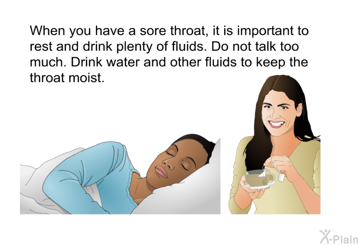 When you have a sore throat, it is important to rest and drink plenty of fluids. Do not talk too much. Drink water and other fluids to keep the throat moist.