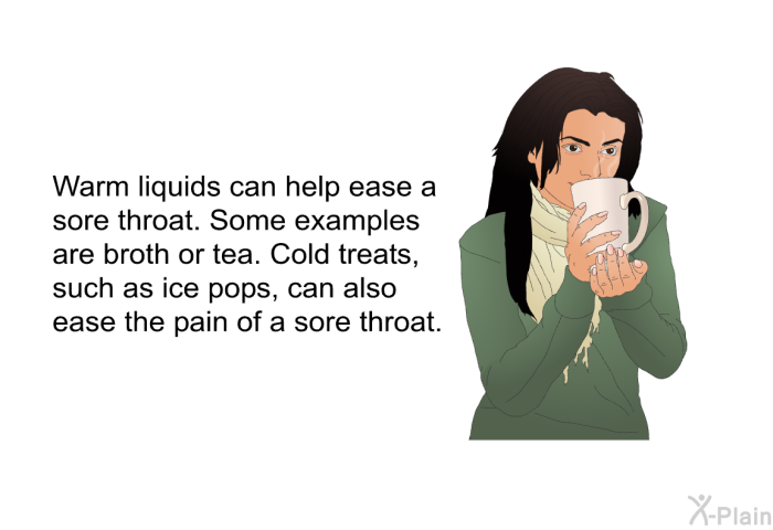 Warm liquids can help ease a sore throat. Some examples are broth or tea. Cold treats, such as ice pops, can also ease the pain of a sore throat.
