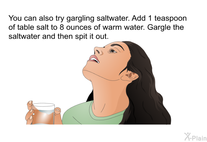 You can also try gargling saltwater. Add 1 teaspoon of table salt to 8 ounces of warm water. Gargle the saltwater and then spit it out.