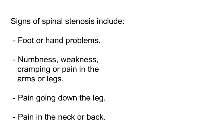 Signs of spinal stenosis include:  Foot or hand problems. Numbness, weakness, cramping or pain in the arms or legs. Pain going down the leg. Pain in the neck or back.