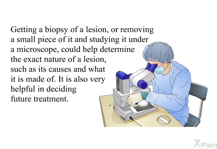 Getting a biopsy of a lesion, or removing a small piece of it and studying it under a microscope, could help determine the exact nature of a lesion, such as its causes and what it is made of. It is also very helpful in deciding future treatment.