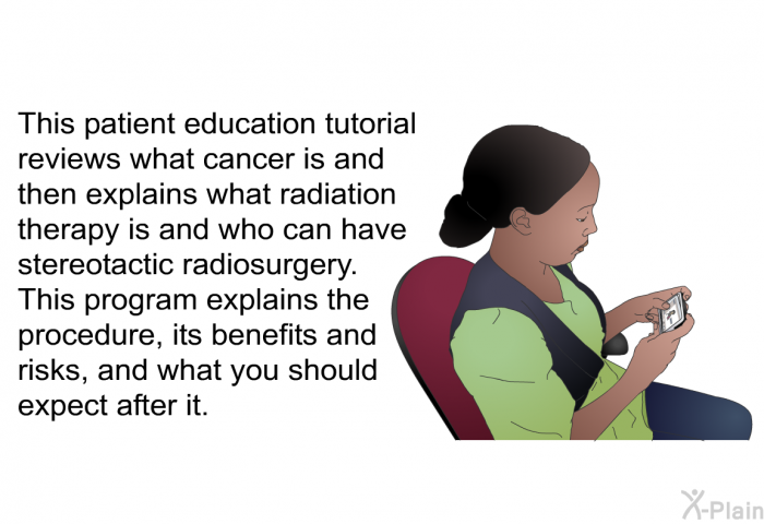 This patient education tutorial reviews what cancer is and then explains what radiation therapy is and who can have stereotactic radiosurgery. This program explains the procedure, its benefits and risks, and what you should expect after it.