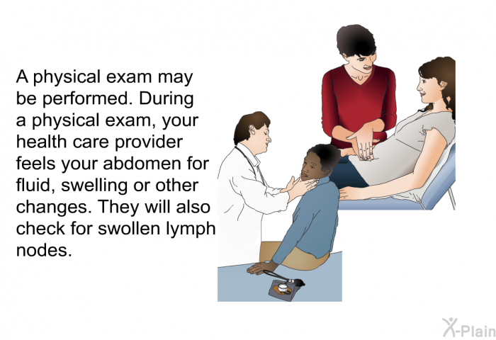 A physical exam may be performed. During a physical exam, your health care provider feels your abdomen for fluid, swelling or other changes. They will also check for swollen lymph nodes.