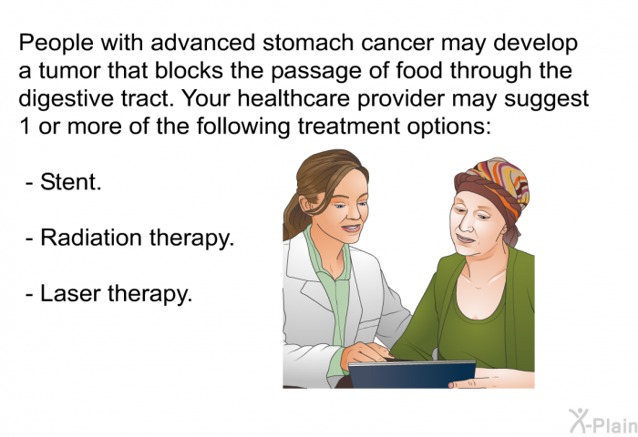 People with advanced stomach cancer may develop a tumor that blocks the passage of food through the digestive tract. Your health care provider may suggest 1 or more of the following treatment options:  Stent. Radiation therapy. Laser therapy.