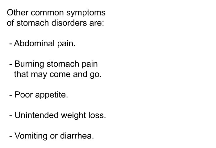 Other common symptoms of stomach disorders are:  Abdominal pain. Burning stomach pain that may come and go. Poor appetite. Unintended weight loss. Vomiting or diarrhea.