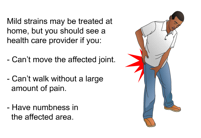 Mild strains may be treated at home, but you should see a health care provider if you:  Can't move the affected joint. Can't walk without a large amount of pain. Have numbness in the affected area.