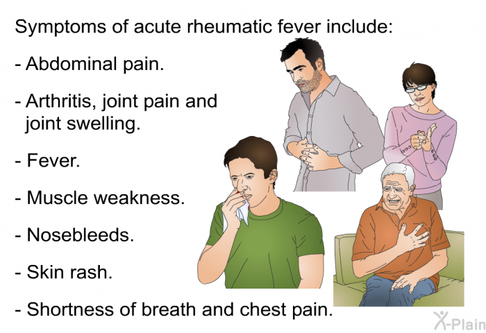 Symptoms of acute rheumatic fever include:  Abdominal pain. Arthritis, joint pain and joint swelling. Fever. Muscle weakness. Nosebleeds. Skin rash. Shortness of breath and chest pain.