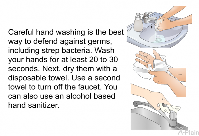 Careful hand washing is the best way to defend against germs, including strep bacteria. Wash your hands for at least 20 to 30 seconds. Next, dry them with a disposable towel. Use a second towel to turn off the faucet. You can also use an alcohol based hand sanitizer.