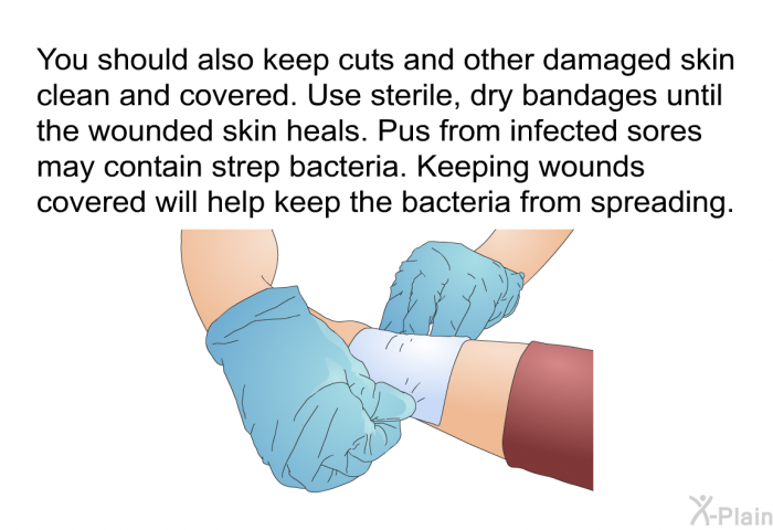 You should also keep cuts and other damaged skin clean and covered. Use sterile, dry bandages until the wounded skin heals. Pus from infected sores may contain strep bacteria. Keeping wounds covered will help keep the bacteria from spreading.