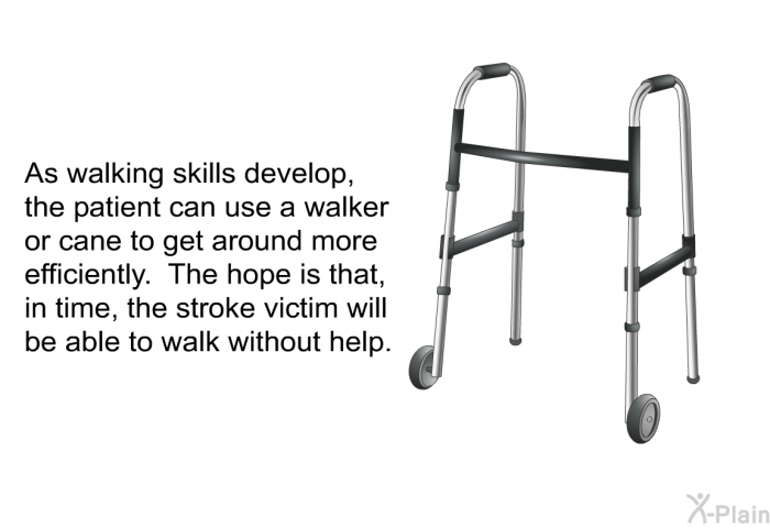As walking skills develop, the patient can use a walker or cane to get around more efficiently. The hope is that, in time, the stroke victim will be able to walk without help.