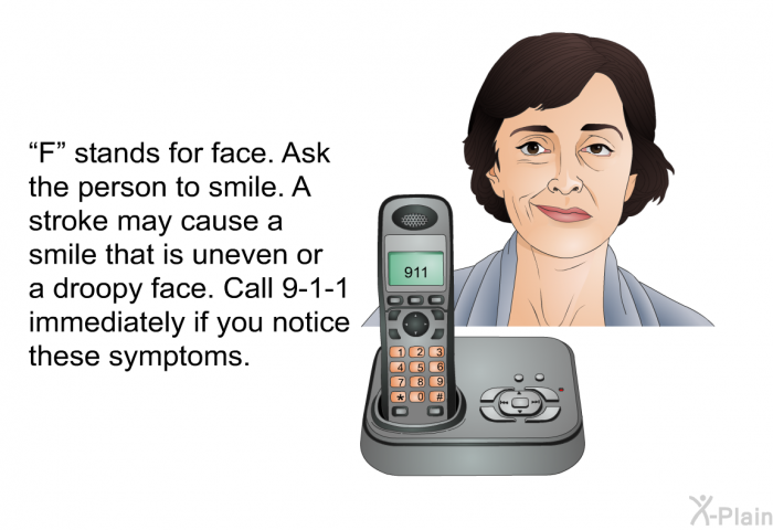 “F” stands for face. Ask the person to smile. A stroke may cause a smile that is uneven or a droopy face. Call 9-1-1 immediately if you notice these symptoms.