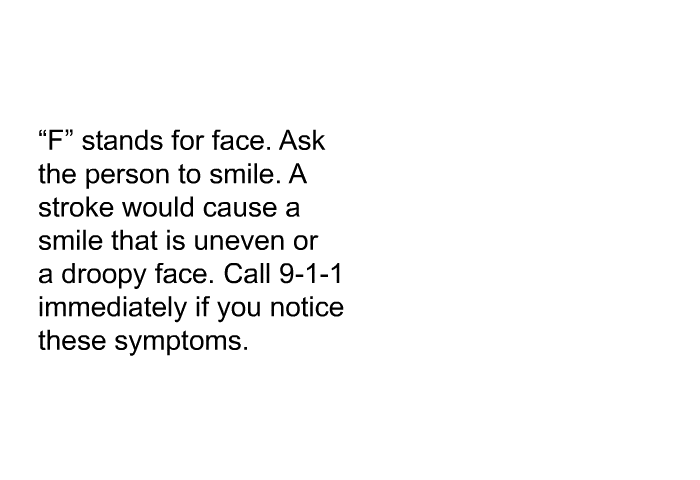 “F” stands for face. Ask the person to smile. A stroke would cause a smile that is uneven or a droopy face. Call 9-1-1 immediately if you notice these symptoms.
