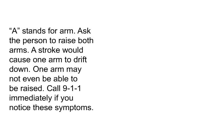 “A” stands for arm. Ask the person to raise both arms. A stroke would cause one arm to drift down. One arm may not even be able to be raised. Call 9-1-1 immediately if you notice these symptoms.