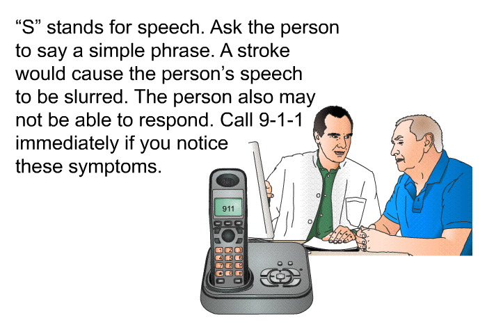 “S” stands for speech. Ask the person to say a simple phrase. A stroke would cause the person's speech to be slurred. The person also may not be able to respond. Call 9-1-1 immediately if you notice these symptoms.