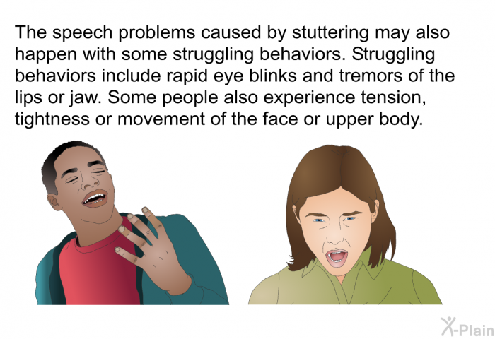 The speech problems caused by stuttering may also happen with some struggling behaviors. Struggling behaviors include rapid eye blinks and tremors of the lips or jaw. Some people also experience tension, tightness or movement of the face or upper body.